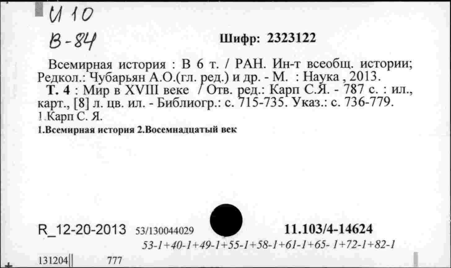 ﻿■ м 10
Шифр: 2323122
Всемирная история : В 6 т. / РАН. Ин-т всеобщ, истории; Редкол.: Чубарьян А.О.(гл. ред.) и др. - М. : Наука ,2013.
Т. 4 : Мир в XVIII веке / Отв. ред.: Карп С.Я. - 787 с. : ил., карт., [8] л. цв. ил. - Библиогр.: с. 715-735. Указ.: с. 736-779.
1 Карп С. Я.
1.Всемирная история 2.Восемнадцатый век
11.103/4-14624
И_12-20-2013 53/130044029
53./+70-7+49-7+55./+5§-7+6/-/+б5- 1+72-1+82-1
131204Ц	777